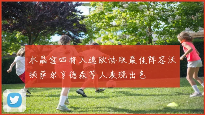 水晶宫四将入选欧协联最佳阵容沃顿萨尔亨德森等人表现出色